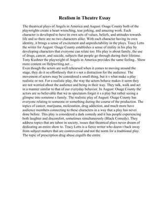 Realism in Theatre Essay
The theatrical plays of Angels in America and August: Osage County both of the
playwrights create a heart wrenching, tear jerking, and amazing work. Each
character is developed to have its own sets of values, beliefs, and attitudes towards
life and so there are no two characters alike. With each character having its own
identity, it brings a sense of excitement and unpredictability in the plays. Tracy Letts
the writer for August: Osage County establishes a sense of reality in his play by
developing characters that everyone can relate too. His play is about family, the use
of drugs, cancer, and suicide, subjects that people go through during their lifetime.
Tony Kushner the playwright of Angels in America provides the same feeling... Show
more content on Helpwriting.net ...
Even though the actors are well rehearsed when it comes to moving around the
stage, they do it so effortlessly that it s not a distraction for the audience. The
movement of actors may be considered a small thing, but it s what make a play
realistic or not. For a realistic play, the way the actors behave makes it seem they
are not worried about the audience and being in their way. They talk, walk and act
in a manner similar to that of our everyday behavior. In August: Osage County the
actors are so believable that we as spectators forget it s a play but rather seeing a
glimpse into someone s family. The realistic play of August: Osage County has
everyone relating to someone or something during the course of the production. The
topics of cancer, marijuana, molestation, drug addiction, and much more have
audience members connecting to these characters in a way that a play has never
done before. This play is considered a dark comedy and it has people experiencing
both laughter and discomfort, sometimes simultaneously (Black Comedy). They
address topics that are taboo in society, issues that theatrical plays never dream of
dedicating an entire show to. Tracy Letts is a fierce writer who doesn t back away
from subject matters that are controversial and not the norm for a traditional play.
The topic of prescription drug abuse engulfs the entire
 