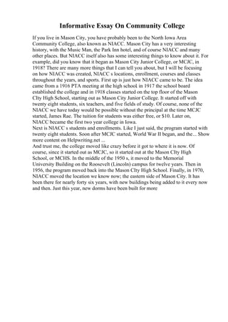 Informative Essay On Community College
If you live in Mason City, you have probably been to the North Iowa Area
Community College, also known as NIACC. Mason City has a very interesting
history, with the Music Man, the Park Inn hotel, and of course NIACC and many
other places. But NIACC itself also has some interesting things to know about it. For
example, did you know that it began as Mason City Junior College, or MCJC, in
1918? There are many more things that I can tell you about, but I will be focusing
on how NIACC was created, NIACC s locations, enrollment, courses and classes
throughout the years, and sports. First up is just how NIACC came to be. The idea
came from a 1916 PTA meeting at the high school. in 1917 the school board
established the college and in 1918 classes started on the top floor of the Mason
CIty High School, starting out as Mason City Junior College. It started off with
twenty eight students, six teachers, and five fields of study. Of course, none of the
NIACC we have today would be possible without the principal at the time MCJC
started, James Rae. The tuition for students was either free, or $10. Later on,
NIACC became the first two year college in Iowa.
Next is NIACC s students and enrollments. Like I just said, the program started with
twenty eight students. Soon after MCJC started, World War II began, and the... Show
more content on Helpwriting.net ...
And trust me, the college moved like crazy before it got to where it is now. Of
course, since it started out as MCJC, so it started out at the Mason CIty High
School, or MCHS. In the middle of the 1950 s, it moved to the Memorial
University Building on the Roosevelt (Lincoln) campus for twelve years. Then in
1956, the program moved back into the Mason CIty High School. Finally, in 1970,
NIACC moved the location we know now; the eastern side of Mason City. It has
been there for nearly forty six years, with new buildings being added to it every now
and then. Just this year, new dorms have been built for more
 