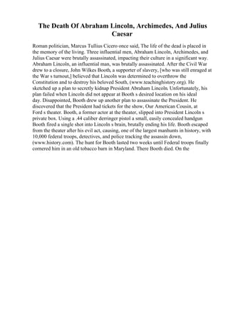 The Death Of Abraham Lincoln, Archimedes, And Julius
Caesar
Roman politician, Marcus Tullius Cicero once said, The life of the dead is placed in
the memory of the living. Three influential men, Abraham Lincoln, Archimedes, and
Julius Caesar were brutally assassinated, impacting their culture in a significant way.
Abraham Lincoln, an influential man, was brutally assassinated. After the Civil War
drew to a closure, John Wilkes Booth, a supporter of slavery, [who was still enraged at
the War s turnout,] believed that Lincoln was determined to overthrow the
Constitution and to destroy his beloved South, (www.teachinghistory.org). He
sketched up a plan to secretly kidnap President Abraham Lincoln. Unfortunately, his
plan failed when Lincoln did not appear at Booth s desired location on his ideal
day. Disappointed, Booth drew up another plan to assassinate the President. He
discovered that the President had tickets for the show, Our American Cousin, at
Ford s theater. Booth, a former actor at the theater, slipped into President Lincoln s
private box. Using a .44 caliber derringer pistol a small, easily concealed handgun
Booth fired a single shot into Lincoln s brain, brutally ending his life. Booth escaped
from the theater after his evil act, causing, one of the largest manhunts in history, with
10,000 federal troops, detectives, and police tracking the assassin down,
(www.history.com). The hunt for Booth lasted two weeks until Federal troops finally
cornered him in an old tobacco barn in Maryland. There Booth died. On the
 