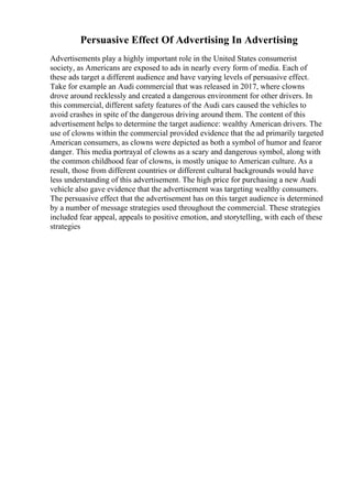Persuasive Effect Of Advertising In Advertising
Advertisements play a highly important role in the United States consumerist
society, as Americans are exposed to ads in nearly every form of media. Each of
these ads target a different audience and have varying levels of persuasive effect.
Take for example an Audi commercial that was released in 2017, where clowns
drove around recklessly and created a dangerous environment for other drivers. In
this commercial, different safety features of the Audi cars caused the vehicles to
avoid crashes in spite of the dangerous driving around them. The content of this
advertisement helps to determine the target audience: wealthy American drivers. The
use of clowns within the commercial provided evidence that the ad primarily targeted
American consumers, as clowns were depicted as both a symbol of humor and fearor
danger. This media portrayal of clowns as a scary and dangerous symbol, along with
the common childhood fear of clowns, is mostly unique to American culture. As a
result, those from different countries or different cultural backgrounds would have
less understanding of this advertisement. The high price for purchasing a new Audi
vehicle also gave evidence that the advertisement was targeting wealthy consumers.
The persuasive effect that the advertisement has on this target audience is determined
by a number of message strategies used throughout the commercial. These strategies
included fear appeal, appeals to positive emotion, and storytelling, with each of these
strategies
 