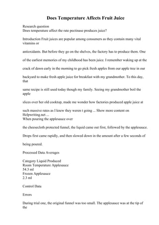 Does Temperature Affects Fruit Juice
Research question
Does temperature affect the rate pectinase produces juice?
Introduction Fruit juices are popular among consumers as they contain many vital
vitamins or
antioxidants. But before they go on the shelves, the factory has to produce them. One
of the earliest memories of my childhood has been juice. I remember waking up at the
crack of dawn early in the morning to go pick fresh apples from our apple tree in our
backyard to make fresh apple juice for breakfast with my grandmother. To this day,
that
same recipe is still used today though my family. Seeing my grandmother boil the
apple
slices over her old cooktop, made me wonder how factories produced apple juice at
such massive rates as I knew they weren t going ... Show more content on
Helpwriting.net ...
When pouring the applesauce over
the cheesecloth protected funnel, the liquid came out first, followed by the applesauce.
Drops first came rapidly, and then slowed down in the amount after a few seconds of
being poured.
Processed Data Averages
Category Liquid Produced
Room Temperature Applesauce
54.3 ml
Frozen Applesauce
2.3 ml
Control Data
Errors
During trial one, the original funnel was too small. The applesauce was at the tip of
the
 
