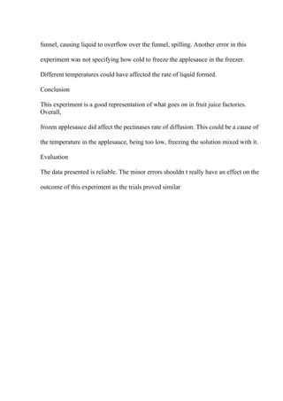 funnel, causing liquid to overflow over the funnel, spilling. Another error in this
experiment was not specifying how cold to freeze the applesauce in the freezer.
Different temperatures could have affected the rate of liquid formed.
Conclusion
This experiment is a good representation of what goes on in fruit juice factories.
Overall,
frozen applesauce did affect the pectinases rate of diffusion. This could be a cause of
the temperature in the applesauce, being too low, freezing the solution mixed with it.
Evaluation
The data presented is reliable. The minor errors shouldn t really have an effect on the
outcome of this experiment as the trials proved similar
 