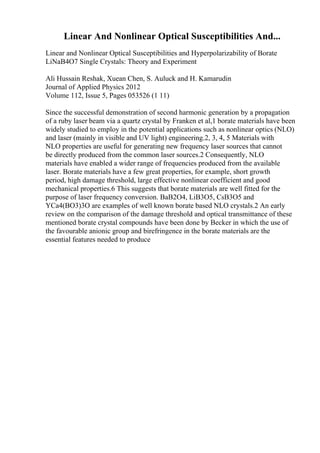 Linear And Nonlinear Optical Susceptibilities And...
Linear and Nonlinear Optical Susceptibilities and Hyperpolarizability of Borate
LiNaB4O7 Single Crystals: Theory and Experiment
Ali Hussain Reshak, Xuean Chen, S. Auluck and H. Kamarudin
Journal of Applied Physics 2012
Volume 112, Issue 5, Pages 053526 (1 11)
Since the successful demonstration of second harmonic generation by a propagation
of a ruby laser beam via a quartz crystal by Franken et al,1 borate materials have been
widely studied to employ in the potential applications such as nonlinear optics (NLO)
and laser (mainly in visible and UV light) engineering.2, 3, 4, 5 Materials with
NLO properties are useful for generating new frequency laser sources that cannot
be directly produced from the common laser sources.2 Consequently, NLO
materials have enabled a wider range of frequencies produced from the available
laser. Borate materials have a few great properties, for example, short growth
period, high damage threshold, large effective nonlinear coefficient and good
mechanical properties.6 This suggests that borate materials are well fitted for the
purpose of laser frequency conversion. BaB2O4, LiB3O5, CsB3O5 and
YCa4(BO3)3O are examples of well known borate based NLO crystals.2 An early
review on the comparison of the damage threshold and optical transmittance of these
mentioned borate crystal compounds have been done by Becker in which the use of
the favourable anionic group and birefringence in the borate materials are the
essential features needed to produce
 