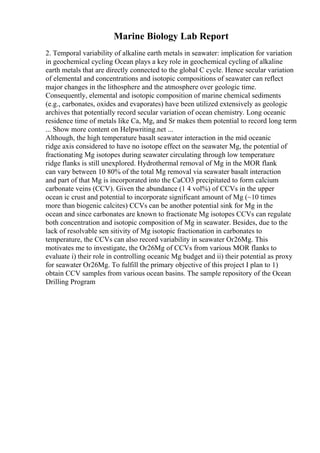 Marine Biology Lab Report
2. Temporal variability of alkaline earth metals in seawater: implication for variation
in geochemical cycling Ocean plays a key role in geochemical cycling of alkaline
earth metals that are directly connected to the global C cycle. Hence secular variation
of elemental and concentrations and isotopic compositions of seawater can reflect
major changes in the lithosphere and the atmosphere over geologic time.
Consequently, elemental and isotopic composition of marine chemical sediments
(e.g., carbonates, oxides and evaporates) have been utilized extensively as geologic
archives that potentially record secular variation of ocean chemistry. Long oceanic
residence time of metals like Ca, Mg, and Sr makes them potential to record long term
... Show more content on Helpwriting.net ...
Although, the high temperature basalt seawater interaction in the mid oceanic
ridge axis considered to have no isotope effect on the seawater Mg, the potential of
fractionating Mg isotopes during seawater circulating through low temperature
ridge flanks is still unexplored. Hydrothermal removal of Mg in the MOR flank
can vary between 10 80% of the total Mg removal via seawater basalt interaction
and part of that Mg is incorporated into the CaCO3 precipitated to form calcium
carbonate veins (CCV). Given the abundance (1 4 vol%) of CCVs in the upper
ocean ic crust and potential to incorporate significant amount of Mg (~10 times
more than biogenic calcites) CCVs can be another potential sink for Mg in the
ocean and since carbonates are known to fractionate Mg isotopes CCVs can regulate
both concentration and isotopic composition of Mg in seawater. Besides, due to the
lack of resolvable sen sitivity of Mg isotopic fractionation in carbonates to
temperature, the CCVs can also record variability in seawater Оґ26Mg. This
motivates me to investigate, the Оґ26Mg of CCVs from various MOR flanks to
evaluate i) their role in controlling oceanic Mg budget and ii) their potential as proxy
for seawater Оґ26Mg. To fulfill the primary objective of this project I plan to 1)
obtain CCV samples from various ocean basins. The sample repository of the Ocean
Drilling Program
 