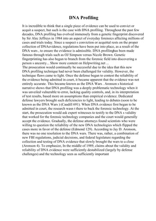 DNA Profiling
It is incredible to think that a single piece of evidence can be used to convict or
acquit a suspect, but such is the case with DNA profiling. Throughout the past few
decades, DNA profiling has evolved immensely from a genetic fingerprint discovered
by Sir Alec Jeffreys in 1984 into an aspect of everyday forensics affecting millions of
cases and trials today. Since a suspect s conviction or acquittal rests on the proper
collection of DNAevidence, regulations have been put into place, as a result of the
DNA wars , to ensure the evidence is admissible. DNA profilinghas been made
famous through trials such as OJ Simpson versus Nicole Brown. Genetic
fingerprinting has also begun to branch from the forensic field into discovering a
person s ancestry... Show more content on Helpwriting.net ...
The prosecution would continually be successful due to the idea that this new
DNA profiling technique had never been challenged for validity. However, the
technique flaws came to light. Once the defense began to contest the reliability of
the evidence being admitted in court, it became apparent that the evidence was not
entirely accurate. This became known as the DNA Wars . Aronson s historical
narrative shows that DNA profiling was a deeply problematic technology when it
was unveiled vulnerable to error, lacking quality controls, and, in its interpretation
of test results, based more on assumptions than empirical evidence. Dedicated
defense lawyers brought such deficiencies to light, leading to debates (soon to be
known as the DNA Wars ) (Caudill 691). When DNA evidence first began to be
admitted in court, the research wasn t there to back the forensic technology. At the
start, the prosecution would ask expert witnesses to testify to the DNA s validity
that worked for the forensic technology companies and the court would generally
accept the evidence. Gradually, the defense attorneys found scientists who were
willing to question the reliability of the new DNA technologies which flipped the
cases more in favor of the defense (Edmond 129). According to Jay D. Aronson,
there was no one resolution to the DNA wars. There was, rather, a combination of
new FBI regulations, judicial decisions, and federal legislature regarding the
collection and testing of DNA evidence that slowly brought the wars to a close
(Aronson 4). To emphasize, In the middle of 1989, claims about the validity and
reliability of DNA evidence were sufficiently destabilized (largely by defense
challenges) and the technology seen as sufficiently important
 