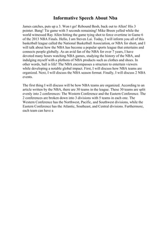Informative Speech About Nba
James catches, puts up a 3. Won t go! Rebound Bosh, back out to Allen! His 3
pointer. Bang! Tie game with 5 seconds remaining! Mike Breen yelled while the
world witnessed Ray Allen hitting the game tying shot to force overtime in Game 6
of the 2013 NBA Finals. Hello, I am Steven Lai. Today, I will inform you all of this
basketball league called the National Basketball Association, or NBA for short, and I
will talk about how the NBA has become a popular sports league that entertains and
connects people globally. As an avid fan of the NBA for over 7 years, I have
devoted many hours watching NBA games, studying the history of the NBA, and
indulging myself with a plethora of NBA products such as clothes and shoes. In
other words, ball is life! The NBA encompasses a structure to entertain viewers
while developing a notable global impact. First, I will discuss how NBA teams are
organized. Next, I will discuss the NBA season format. Finally, I will discuss 2 NBA
events.
The first thing I will discuss will be how NBA teams are organized. According to an
article written by the NBA, there are 30 teams in the league. These 30 teams are split
evenly into 2 conferences: The Western Conference and the Eastern Conference. The
2 conferences are broken down into 3 divisions with 5 teams in each one. The
Western Conference has the Northwest, Pacific, and Southwest divisions, while the
Eastern Conference has the Atlantic, Southeast, and Central divisions. Furthermore,
each team can have a
 