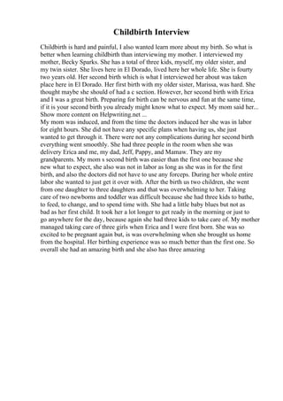 Childbirth Interview
Childbirth is hard and painful, I also wanted learn more about my birth. So what is
better when learning childbirth than interviewing my mother. I interviewed my
mother, Becky Sparks. She has a total of three kids, myself, my older sister, and
my twin sister. She lives here in El Dorado, lived here her whole life. She is fourty
two years old. Her second birth which is what I interviewed her about was taken
place here in El Dorado. Her first birth with my older sister, Marissa, was hard. She
thought maybe she should of had a c section. However, her second birth with Erica
and I was a great birth. Preparing for birth can be nervous and fun at the same time,
if it is your second birth you already might know what to expect. My mom said her...
Show more content on Helpwriting.net ...
My mom was induced, and from the time the doctors induced her she was in labor
for eight hours. She did not have any specific plans when having us, she just
wanted to get through it. There were not any complications during her second birth
everything went smoothly. She had three people in the room when she was
delivery Erica and me, my dad, Jeff, Pappy, and Mamaw. They are my
grandparents. My mom s second birth was easier than the first one because she
new what to expect, she also was not in labor as long as she was in for the first
birth, and also the doctors did not have to use any forceps. During her whole entire
labor she wanted to just get it over with. After the birth us two children, she went
from one daughter to three daughters and that was overwhelming to her. Taking
care of two newborns and toddler was difficult because she had three kids to bathe,
to feed, to change, and to spend time with. She had a little baby blues but not as
bad as her first child. It took her a lot longer to get ready in the morning or just to
go anywhere for the day, because again she had three kids to take care of. My mother
managed taking care of three girls when Erica and I were first born. She was so
excited to be pregnant again but, is was overwhelming when she brought us home
from the hospital. Her birthing experience was so much better than the first one. So
overall she had an amazing birth and she also has three amazing
 