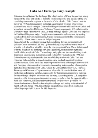 Cuba And Embargo Essay example
Cuba and the Affects of the Embargo The island nation of Cuba, located just ninety
miles off the coast of Florida, is home to 11 million people and has one of the few
remaining communist regimes in the world. Cuba s leader, Fidel Castro, came to
power in 1959 and immediately instituted a communist program of sweeping
economic and social changes. Castroallied his government with the Soviet Union and
seized and nationalized billions of dollars of American property. U.S. relationswith
Cuba have been strained ever since. A trade embargo against Cuba that was imposed
in 1960 is still in place today. Despite severe economic suffering and increasing
isolation from the world community, Castro remains committed to communism.
(Close Up... Show more content on Helpwriting.net ...
Supporters of the legislation believe that prohibiting foreign investment will
quicken Castro s downfall. (Close Up Foundation) Many debate on the issue of
why the U.S. should or shouldn t keep the ebargo against Cuba. These debates deal
with the effects of the Embargo on Cuba s economy, humanitarian rights and
health of the people of Cuba. The embargo today places a ban on subsidiary trade,
Licensing, shipping and humanitarian aid. (Close Up Foundation) In 1992, the
Cuban Democracy act imposed a ban on subsidiary trade with Cuba. This ban
restricted Cuba s ability to import medicines and medical supplies from third
country sources. There have also been corporate buy outs and mergers between U.S.
and European pharmaceutical companies thus adding to the number of companies
permitted to do business with Cuba. Under the Cuban Democracy Act, The U.S.
Treasury and Commerce Departments are allowed to license individual sales of
medicines and medical supplies, supposedly for humanitarian reasons to make up
for the embargo s impact on health care delivery. According to the U.S. corporate
executives, the licensing provisions are so tough as to have had the opposite effect.
With this statement, it is assumed that there are fewer licenses given out for
humanitarian reason therefore favoring the embargo and aiding in the downfall of
health in Cuba. Since 1992, the embargo has prohibited ships from loading or
unloading cargo in U.S. ports for 180 days after
 