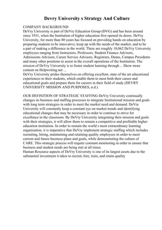 Devry University s Strategy And Culture
COMPANY BACKGROUND
DeVry University is part of DeVry Education Group (DVG) and has been around
since 1931, when the Institution of higher education first opened its doors. DeVry
University, for more than 80 years has focused on providing hands on education by
preparing students to be innovative, keep up with the needs of the market, and to be
a part of making a difference in the world. There are roughly 10,062 DeVry University
employees ranging from Instructors, Professors, Student Finance Advisors,
Admissions Advisors, Career Service Advisors, Registrars, Deans, Campus Presidents
and many other positions to assist in the overall operations of the Institution. The
mission of DeVry University is to foster student learning through ... Show more
content on Helpwriting.net ...
DeVry University prides themselves on offering excellent, state of the art educational
experiences to their students, which enable them to meet both their career and
educational goals and prepare them for careers in their field of study (DEVRY
UNIVERSITY MISSION AND PURPOSES, n.d.).
OUR DEFINITION OF STRATEGIC STAFFING DeVry University continually
changes its business and staffing processes to integrate Institutional mission and goals
with long term strategies in order to meet the market need and demand. DeVry
University will constantly keep a constant eye on market trends and identifying
educational changes that may be necessary in order to continue to strive for
excellence in the classroom. By DeVry University integrating their mission and goals
with their strategies, it will allow them to remain a competitive and profitable higher
education institution. In order to remain the world s most extraordinary learning
organization, it is imperative that DeVry implement strategic staffing which includes
recruiting, hiring, maintaining and retaining quality employees in order to meet
current and future business plans and goals, while demonstrating the culture of
CARE. This strategic process will require constant monitoring in order to ensure that
business and student needs are being met at all times.
Human Resource aspects of DeVry University is one of its largest assets due to the
substantial investment it takes to recruit, hire, train, and retain quality
 