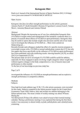 Ketogenic Diet
Paoli et al. Journal of the International Society of Sports Nutrition 2012, 9:34 http:/
/www.jissn.com/content/9/1/34 RESEARCH ARTICLE
Open Access
Ketogenic diet does not affect strength performance in elite artistic gymnasts
Antonio Paoli1,2*, Keith Grimaldi3, Dominic D Agostino4, Lorenzo Cenci5, Tatiana
Moro1, Antonino Bianco6 and Antonio Palma6
Abstract
Background: Despite the increasing use of very low carbohydrate ketogenic diets
(VLCKD) in weight control and management of the metabolic syndrome there is a
paucity of research about effects of VLCKD on sport performance. Ketogenic diets
may be useful in sports that include weight class divisions and the aim of our study
was to investigate the influence of VLCKD on ... Show more content on
Helpwriting.net ...
Recently Kreider and colleagues studied the effect of a specific exercise program in
overweight woman with a VLCKD or normal carbohydrate content diet [17], but only
few papers that focus specifically on the influence of VLCKD on sports performance
have been published, and with conflicting results: showing benefits [18,19], no effect
[20,21] or impairment [22,23].
The present study set out to investigate if a VLCKD could be useful for athletes,
especially for those engaged in sports involving weight categories where weight loss
without negative changes in the body composition (i.e. loss of muscle mass) and
performance is often needed.
To the best of our knowledge no previous study has
Page 2 of 9
investigated the influence of a VLCKD on strength performance and on explosive
strength performance in competitive athletes.
Methods
Subjects
Nine high level male athletes (age 21 В± 5.5), elite artistic gymnasts, were recruited
for this study. Subjects competed in the Italian premier league for the CorpoLibero
Gymnastics Team ASD, Padova, Italy and include two athletes belonging to the
Italian national team. The mean volume of weekly training was about 30 hours.
During the
VLCKD period (30 days) the athletes were asked to keep to their normal training
schedule. During a preliminary meeting it was explained that during the first three
weeks it was necessary to almost totally exclude carbohydrates and a detailed menu
containing
 