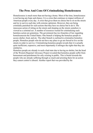 The Pros And Cons Of Criminalizing Homelessness
Homelessness is much more than not having a home. Most of the time, homelessness
is not having any hope and chance. It is a crisis that continues to impact millions of
American people every day. A crisis that gives them no choice but to sit on the streets
and try to survive each day with extreme optimism. However, they are being
criminally punished for such actions that they have no choice but to do it. The
innocuous action of sitting on the streets and sleeping on the streets somehow is
viewed as a criminal act. A number of resources wasted for criminalizing such
harmless action are gratuitous. The government has two branches of law regarding
homelessnessin the United States. One branch is helping the homeless people to
access shelter, food, and etc. The other branch is outlined to criminalize homeless
people. Homeless people who do not have any place to go are forced to live on the
streets in order to survive. Criminalizing homeless people reveals that it is actually
quite inefficient, expensive, and most importantly it infringes the rights that they are
entitled to.
Homeless people are already in such a bad state due to having no shelter, but the head
of the Western Regional Advocacy Project revealed that homeless people suffer from
harassment and punishment for only existing in public. This is brutal towards the
people who are already suffering through so much and arresting them for an action
they cannot control is absurd. Another report that was provided by the
 
