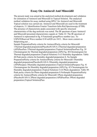 Essay On Aminexil And Minoxidil
The present study was aimed at the analytical method development and validation
for estimation of Aminexil and Minoxidil in Topical Solution. The analytical
method validation for assay method using HPLC for Aminexil and Minoxidil
Topical solution was carried out. Aminexil and Minoxidil are used in the treatment
of alopecia. 5.1 Identification Fourier Transform Infra Red Spectroscopy (FTIR)
The presence of characteristic peaks associated with specific structural
characteristics of the dug molecule was noted. The IR spectrum of pure Aminexil
and Minoxidil presented characteristics signals at: Table 22: The IR spectrum of
Aminexil is represented in fig. 8 Functional groupWave number (acc. To
USP)25Observed Wave number O H str820 cm 1815... Show more content on
Helpwriting.net ...
Sample PreparationPurity criteria for AminexilPurity criteria for Minoxidil
1Thermal degraded preparation(Placebo)N/AN/A 2Thermal degraded preparation
(API)PassPass 3Thermal degraded preparation (Topical Solution)PassPass Fig. 39
Chromatogram for Thermal degraded preparation (API) Fig. 40 Chromatogram for
Thermal degraded preparation (Topical Solution) 5.4.5 Humidity degradation: Table:
48 Peak purity criteria for humidity degraded preparation S. No.Sample
PreparationPurity criteria for AminexilPurity criteria for Minoxidil 1Humidity
degraded preparation(Placebo)N/AN/A 2Humidity degraded preparation
(API)Passpass 3Humidity degraded preparation (Topical Solution)Passpass Fig. 41
Chromatogram for Humidity degraded preparation (API) Fig. 42 Chromatogram for
Humidity degraded preparation (Topical Solution) 5.4.6 Photo degradation: Table 49:
Peak purity criteria for Photo degraded preparation S.NoSample PreparationPurity
criteria for AminexilPurity criteria for Minoxidil 1Photo degraded preparation
(Placebo)N/AN/A 2Photo degraded preparation (API)PassPass 3Photo degraded
preparation (Topical Solution)Pass
 