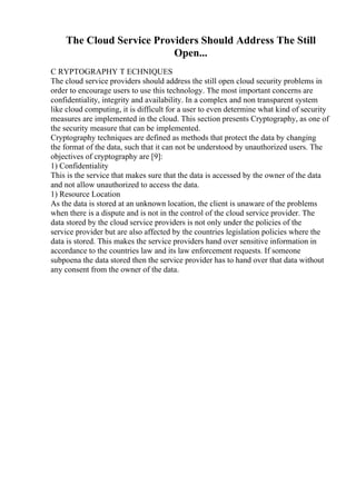 The Cloud Service Providers Should Address The Still
Open...
C RYPTOGRAPHY T ECHNIQUES
The cloud service providers should address the still open cloud security problems in
order to encourage users to use this technology. The most important concerns are
confidentiality, integrity and availability. In a complex and non transparent system
like cloud computing, it is difficult for a user to even determine what kind of security
measures are implemented in the cloud. This section presents Cryptography, as one of
the security measure that can be implemented.
Cryptography techniques are defined as methods that protect the data by changing
the format of the data, such that it can not be understood by unauthorized users. The
objectives of cryptography are [9]:
1) Confidentiality
This is the service that makes sure that the data is accessed by the owner of the data
and not allow unauthorized to access the data.
1) Resource Location
As the data is stored at an unknown location, the client is unaware of the problems
when there is a dispute and is not in the control of the cloud service provider. The
data stored by the cloud service providers is not only under the policies of the
service provider but are also affected by the countries legislation policies where the
data is stored. This makes the service providers hand over sensitive information in
accordance to the countries law and its law enforcement requests. If someone
subpoena the data stored then the service provider has to hand over that data without
any consent from the owner of the data.
 