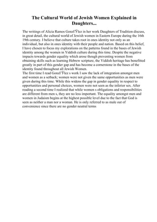 The Cultural World of Jewish Women Explained in
Daughters...
The writings of Alicia Ramos GonzГЎlez in her work Daughters of Tradition discuss,
in great detail, the cultural world of Jewish women in Eastern Europe during the 16th
19th century. I believe that culture takes root in ones identity not only as an
individual, but also in ones identity with their people and nation. Based on this belief,
I have chosen to focus my explorations on the patterns found in the bases of Jewish
identity among the women in Yiddish culture during this time. Despite the negative
impacts towards gender equality which arose though preventing women from
obtaining skills such as learning Hebrew scripture, the Yiddish heritage has benefitted
greatly in part of this gender gap and has become a cornerstone in the bases of the
identity found throughout all Jewish Women.
The first time I read GonzГЎlez s work I saw the lack of integration amongst men
and women as a setback; women were not given the same opportunities as men were
given during this time. While this widens the gap in gender equality in respect to
opportunities and personal choices, women were not seen as the inferior sex. After
reading a second time I realized that while women s obligations and responsibilities
are different from men s, they are no less important. The equality amongst men and
women in Judaism begins at the highest possible level due to the fact that God is
seen as neither a man nor a woman. He is only referred to as male out of
convenience since there are no gender neutral terms
 