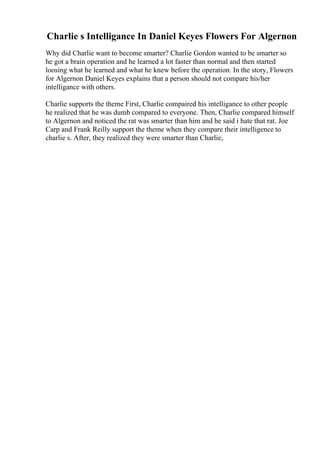 Charlie s Intelligance In Daniel Keyes Flowers For Algernon
Why did Charlie want to become smarter? Charlie Gordon wanted to be smarter so
he got a brain operation and he learned a lot faster than normal and then started
loosing what he learned and what he knew before the operation. In the story, Flowers
for Algernon Daniel Keyes explains that a person should not compare his/her
intelligance with others.
Charlie supports the theme First, Charlie compaired his intelligance to other people
he realized that he was dumb compared to everyone. Then, Charlie compared himself
to Algernon and noticed the rat was smarter than him and he said i hate that rat. Joe
Carp and Frank Reilly support the theme when they compare their intelligence to
charlie s. After, they realized they were smarter than Charlie,
 