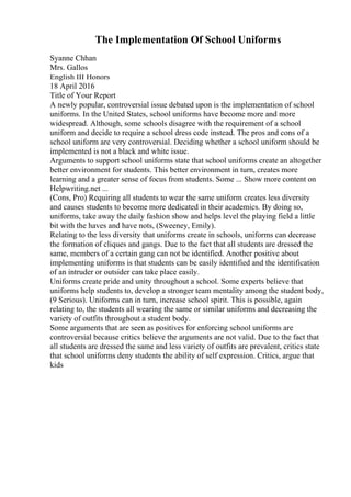 The Implementation Of School Uniforms
Syanne Chhan
Mrs. Gallos
English III Honors
18 April 2016
Title of Your Report
A newly popular, controversial issue debated upon is the implementation of school
uniforms. In the United States, school uniforms have become more and more
widespread. Although, some schools disagree with the requirement of a school
uniform and decide to require a school dress code instead. The pros and cons of a
school uniform are very controversial. Deciding whether a school uniform should be
implemented is not a black and white issue.
Arguments to support school uniforms state that school uniforms create an altogether
better environment for students. This better environment in turn, creates more
learning and a greater sense of focus from students. Some ... Show more content on
Helpwriting.net ...
(Cons, Pro) Requiring all students to wear the same uniform creates less diversity
and causes students to become more dedicated in their academics. By doing so,
uniforms, take away the daily fashion show and helps level the playing field a little
bit with the haves and have nots, (Sweeney, Emily).
Relating to the less diversity that uniforms create in schools, uniforms can decrease
the formation of cliques and gangs. Due to the fact that all students are dressed the
same, members of a certain gang can not be identified. Another positive about
implementing uniforms is that students can be easily identified and the identification
of an intruder or outsider can take place easily.
Uniforms create pride and unity throughout a school. Some experts believe that
uniforms help students to, develop a stronger team mentality among the student body,
(9 Serious). Uniforms can in turn, increase school spirit. This is possible, again
relating to, the students all wearing the same or similar uniforms and decreasing the
variety of outfits throughout a student body.
Some arguments that are seen as positives for enforcing school uniforms are
controversial because critics believe the arguments are not valid. Due to the fact that
all students are dressed the same and less variety of outfits are prevalent, critics state
that school uniforms deny students the ability of self expression. Critics, argue that
kids
 