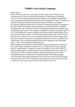 Wildfire Advertising Campaign
Public Service
On the other hand, there are some forms of advertising, such as Public Service
Announcements, which are created for the purpose of educating and informing
viewers. The Ad Council identifies Smokey the Bear as the longest running public
service advertising campaign in history, having first appeared in 1944. To continue its
mission of raising awareness about the prevention of wildfires, the Wildfire
Prevention Campaign continuously reevaluates its marketing approach. According to
the Ad Council Case Studies web page, Smokey was reintroduced to the Wildfire
Campaign with a new, modern look and an integrated communications strategy that
incorporated social media. This strategy was designed to target young adults, ages 18
to 34. The Wildfire Prevention Campaign also directs people to SmokeyBear.com to
learn more about their mission. The Ad Council website states that, in 2013, the site
hosted over 4.3 million U.S. visits, averaging 360,000 visits a month. Smokey Bear
can also be found on Facebook, increasing the potential for viewers recognition and
identification. Such marketing techniques have been validated by the correlations
found ... Show more content on Helpwriting.net ...
This campaign was intended to educate parents about the growing rate of autism in
this country and to ultimately increase the level of early detection. The campaign,
which is entitled Odds, is designed to utilize a cumulative sum of $287 million in
donated media support to target parents with young children between the ages of 0
to 6 years old. This case study was able to generate measurable results, which
indicated that parents who had seen or heard the media of the Odds campaign
were 160 percent more likely than parents who didn t to be aware of the prevalence
of autism. It also showed that 93 percent of these parents are more likely to be able
to identify at least one key sign of autism if presented in their own
 