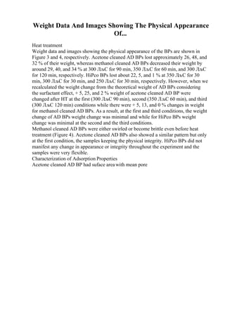 Weight Data And Images Showing The Physical Appearance
Of...
Heat treatment
Weight data and images showing the physical appearance of the BPs are shown in
Figure 3 and 4, respectively. Acetone cleaned AD BPs lost approximately 26, 48, and
32 % of their weight, whereas methanol cleaned AD BPs decreased their weight by
around 29, 40, and 34 % at 300 ЛљC for 90 min, 350 ЛљC for 60 min, and 300 ЛљC
for 120 min, respectively. HiPco BPs lost about 22, 5, and 1 % at 350 ЛљC for 30
min, 300 ЛљC for 30 min, and 250 ЛљC for 30 min, respectively. However, when we
recalculated the weight change from the theoretical weight of AD BPs considering
the surfactant effect, + 5, 25, and 2 % weight of acetone cleaned AD BP were
changed after HT at the first (300 ЛљC 90 min), second (350 ЛљC 60 min), and third
(300 ЛљC 120 min) conditions while there were + 5, 13, and 0 % changes in weight
for methanol cleaned AD BPs. As a result, at the first and third conditions, the weight
change of AD BPs weight change was minimal and while for HiPco BPs weight
change was minimal at the second and the third conditions.
Methanol cleaned AD BPs were either swirled or become brittle even before heat
treatment (Figure 4). Acetone cleaned AD BPs also showed a similar pattern but only
at the first condition, the samples keeping the physical integrity. HiPco BPs did not
manifest any change in appearance or integrity throughout the experiment and the
samples were very flexible.
Characterization of Adsorption Properties
Acetone cleaned AD BP had suface areawith mean pore
 
