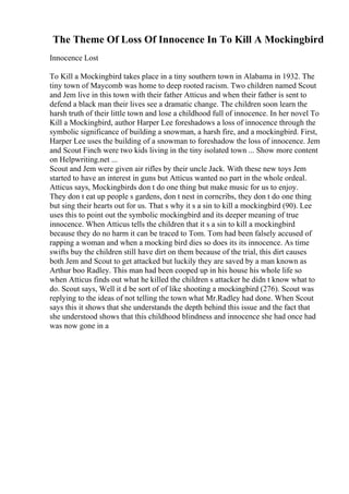 The Theme Of Loss Of Innocence In To Kill A Mockingbird
Innocence Lost
To Kill a Mockingbird takes place in a tiny southern town in Alabama in 1932. The
tiny town of Maycomb was home to deep rooted racism. Two children named Scout
and Jem live in this town with their father Atticus and when their father is sent to
defend a black man their lives see a dramatic change. The children soon learn the
harsh truth of their little town and lose a childhood full of innocence. In her novel To
Kill a Mockingbird, author Harper Lee foreshadows a loss of innocence through the
symbolic significance of building a snowman, a harsh fire, and a mockingbird. First,
Harper Lee uses the building of a snowman to foreshadow the loss of innocence. Jem
and Scout Finch were two kids living in the tiny isolated town ... Show more content
on Helpwriting.net ...
Scout and Jem were given air rifles by their uncle Jack. With these new toys Jem
started to have an interest in guns but Atticus wanted no part in the whole ordeal.
Atticus says, Mockingbirds don t do one thing but make music for us to enjoy.
They don t eat up people s gardens, don t nest in corncribs, they don t do one thing
but sing their hearts out for us. That s why it s a sin to kill a mockingbird (90). Lee
uses this to point out the symbolic mockingbird and its deeper meaning of true
innocence. When Atticus tells the children that it s a sin to kill a mockingbird
because they do no harm it can be traced to Tom. Tom had been falsely accused of
rapping a woman and when a mocking bird dies so does its its innocence. As time
swifts buy the children still have dirt on them because of the trial, this dirt causes
both Jem and Scout to get attacked but luckily they are saved by a man known as
Arthur boo Radley. This man had been cooped up in his house his whole life so
when Atticus finds out what he killed the children s attacker he didn t know what to
do. Scout says, Well it d be sort of of like shooting a mockingbird (276). Scout was
replying to the ideas of not telling the town what Mr.Radley had done. When Scout
says this it shows that she understands the depth behind this issue and the fact that
she understood shows that this childhood blindness and innocence she had once had
was now gone in a
 