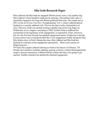 Mia Goth Research Paper
Shia LaBeouf and Mia Goth are engaged! British actress wore a very sparkly ring.
Shia LaBeouf s latest headline might just be marriage. The Indiana Jones actor is
reportedly engaged to his long time British girlfriend Mia Goth. The couple met in
2012 on the set of Lars Von Tier s Nymphomaniac Vol. 2, where LaBeouf played
husband to a sexually addicted wife. The two has had a rocky relationship ever
since. However, Goth was spotted wearing a sparkly ring on her ring finger on
Wednesday in Los Angeles, according to TMZ. Neither Goth or LaBeouf has
commented on the legitimacy of the engagement, as reported by Times. However,
this isn t the first time the pair has sparked engagement rumors. People has it that the
Everest actress wore a ring that looked like it was engagement worthy during the Miu
Miu fashion show in Paris. During that time, Shia LaBeouf and Mia Goth has
declined to comment on the engagement speculation.... Show more content on
Helpwriting.net ...
NYTimes has caught LaBeouf referring to Goth as his fiancee in February. US
Weekly also claimed a celebrity sighting, quoting a Gelson s cashier that prepared the
couple s grocery transaction. LaBeouf told the cashier that they were going to get
married. Another onlooker has spotted the diamond engagement
 