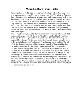 Watership Down Power Quotes
Knowing others is intelligence; knowing yourself is true wisdom. Mastering others
is strength, mastering yourself is true power, says Lao Tzu. The rabbits in Watership
Down that are aspiring leaders deal with a constant battle that relates perfectly to Lao
Tzu s quote. Some gain power through their stature, others through their wit, but the
truly effective leaders use the ideal attributes both from themselves and the rabbits
they are leading. The desire for power in this novel is exhibited through aspiring
leaders that lead in their own best interest and those who lead in the best interest of
their community The desire for power in this novel is exhibited through aspiring
leaders that lead in their own best interest. The first chief rabbit... Show more content
on Helpwriting.net ...
When Fiver, Hazel s younger brother, has a vision about the warren being attacked,
he immediately sets out to tell Threarah. After Fiver and Hazel finally reach the
distanced Threarah, he ignores them. Threarah scolds them for interrupting his
sleep and his patience. This decision is important in displaying the desire for power
in Threarah; he knows that if he listens to Fiver he could lose everything. The task
of moving the entire warren would not only take mounds of time and effort, but
the decision would also be Threarah s. This means that if the move was a bad
decision he could possibly lose his power. Threarah is willing to risk the lives of
his entire warren to safely retain power; he is so caught up in being power hungry
that Fiver s vision eventually becomes true and the whole warren is killed. As our
first example of a power crazy leader, this quickly shows the reader the social
hierarchy of the rabbits as well as the extent they re willing to do to maintain it. The
next chief rabbit that leads in his own interest is Woundwort, chief rabbit of the
Efrafa warren. After having both of his parents killed at an early age, Woundwort
constructed this warren to stay under the radar from any human contact. Woundwort
is a classic tyrannical leader; he is
 