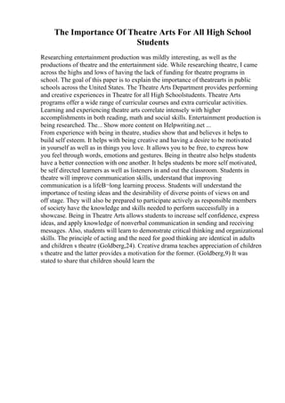 The Importance Of Theatre Arts For All High School
Students
Researching entertainment production was mildly interesting, as well as the
productions of theatre and the entertainment side. While researching theatre, I came
across the highs and lows of having the lack of funding for theatre programs in
school. The goal of this paper is to explain the importance of theatrearts in public
schools across the United States. The Theatre Arts Department provides performing
and creative experiences in Theatre for all High Schoolstudents. Theatre Arts
programs offer a wide range of curricular courses and extra curricular activities.
Learning and experiencing theatre arts correlate intensely with higher
accomplishments in both reading, math and social skills. Entertainment production is
being researched. The... Show more content on Helpwriting.net ...
From experience with being in theatre, studies show that and believes it helps to
build self esteem. It helps with being creative and having a desire to be motivated
in yourself as well as in things you love. It allows you to be free, to express how
you feel through words, emotions and gestures. Being in theatre also helps students
have a better connection with one another. It helps students be more self motivated,
be self directed learners as well as listeners in and out the classroom. Students in
theatre will improve communication skills, understand that improving
communication is a lifeВ¬long learning process. Students will understand the
importance of testing ideas and the desirability of diverse points of views on and
off stage. They will also be prepared to participate actively as responsible members
of society have the knowledge and skills needed to perform successfully in a
showcase. Being in Theatre Arts allows students to increase self confidence, express
ideas, and apply knowledge of nonverbal communication in sending and receiving
messages. Also, students will learn to demonstrate critical thinking and organizational
skills. The principle of acting and the need for good thinking are identical in adults
and children s theatre (Goldberg,24). Creative drama teaches appreciation of children
s theatre and the latter provides a motivation for the former. (Goldberg,9) It was
stated to share that children should learn the
 