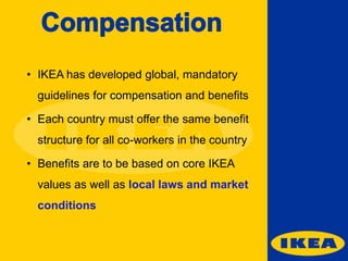 • IKEA has developed global, mandatory

guidelines for compensation and benefits
• Each country must offer the same benefit
structure for all co-workers in the country
• Benefits are to be based on core IKEA
values as well as local laws and market
conditions

 