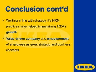 • Working in line with strategy, it‘s HRM

practices have helped in sustaining IKEA’s
growth
• Value driven company and empowerment
of employees as great strategic and business
concepts

 