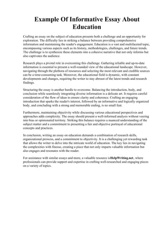 Example Of Informative Essay About
Education
Crafting an essay on the subject of education presents both a challenge and an opportunity for
exploration. The difficulty lies in striking a balance between providing comprehensive
information and maintaining the reader's engagement. Education is a vast and multifaceted topic,
encompassing various aspects such as its history, methodologies, challenges, and future trends.
The challenge is to synthesize these elements into a cohesive narrative that not only informs but
also captivates the audience.
Research plays a pivotal role in overcoming this challenge. Gathering reliable and up-to-date
information is essential to present a well-rounded view of the educational landscape. However,
navigating through the plethora of resources and selecting the most relevant and credible sources
can be a time-consuming task. Moreover, the educational field is dynamic, with constant
developments and changes, requiring the writer to stay abreast of the latest trends and research
findings.
Structuring the essay is another hurdle to overcome. Balancing the introduction, body, and
conclusion while seamlessly integrating diverse information is a delicate art. It requires careful
consideration of the flow of ideas to ensure clarity and coherence. Crafting an engaging
introduction that sparks the reader's interest, followed by an informative and logically organized
body, and concluding with a strong and memorable ending, is no small feat.
Furthermore, maintaining objectivity while discussing various educational perspectives and
approaches adds complexity. The essay should present a well-informed analysis without veering
into bias or opinionated territory. Striking this balance requires a nuanced understanding of the
subject matter and a commitment to presenting a fair and objective portrayal of educational
concepts and practices.
In conclusion, writing an essay on education demands a combination of research skills,
organizational prowess, and a commitment to objectivity. It is a challenging yet rewarding task
that allows the writer to delve into the intricate world of education. The key lies in navigating
the complexities with finesse, creating a piece that not only imparts valuable information but
also engages and resonates with the reader.
For assistance with similar essays and more, a valuable resource isHelpWriting.net, where
professionals can provide support and expertise in crafting well-researched and engaging pieces
on a variety of topics.
Example Of Informative Essay About Education Example Of Informative Essay About
Education
 