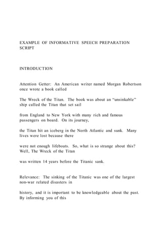 EXAMPLE OF INFORMATIVE SPEECH PREPARATION
SCRIPT
INTRODUCTION
Attention Getter: An American writer named Morgan Robertson
once wrote a book called
The Wreck of the Titan. The book was about an “unsinkable”
ship called the Titan that set sail
from England to New York with many rich and famous
passengers on board. On its journey,
the Titan hit an iceberg in the North Atlantic and sunk. Many
lives were lost because there
were not enough lifeboats. So, what is so strange about this?
Well, The Wreck of the Titan
was written 14 years before the Titanic sank.
Relevance: The sinking of the Titanic was one of the largest
non-war related disasters in
history, and it is important to be knowledgeable about the past.
By informing you of this
 