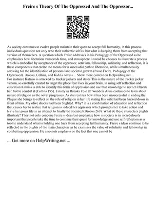 Freire s Theory Of The Oppressed And The Oppressor...
As society continues to evolve people maintain their quest to accept full humanity, in this process
individuals question not only who their authentic self is, but what is keeping them from accepting that
version of themselves. A question which Freire addresses in his Pedagogy of the Oppressed as he
emphasizes how liberation transcends time, and atmosphere. Instead he chooses to illustrate a process
which is embodied by acceptance of the oppressor, activism, fellowship, solidarity, and reflection, it is
these components that create the means for a successful path to liberation, while simultaneously
allowing for the identification of personal and societal growth (Paulo Freire, Pedagogy of the
Oppressed). Brooks, Collins, and Kidd s novels ... Show more content on Helpwriting.net ...
For instance Katniss is attacked by tracker jackers and states This is the nature of the tracker jacker
venom, so carefully created to target the place fear lives in your brain, in using self reflection and
education Katniss is able to identify this form of oppression and use that knowledge to not let it break
her, but to combat it (Collins 195). Finally in Brooks Year Of Wonders Anna continues to learn about
nature of religion as the novel progresses. As she realizes how it has been unsuccessful in ending the
Plague she beings to reflect on the role of religion in her life stating His wife had been hacked down in
front of him. My olive shoots had been blighted. Why? it is a combination of education and reflection
that causes her to realize that religion is indeed her oppressor which prompts her to take action and
leave her pious life in an attempt to finally be liberated (Brooks 269). What do these characters plights
illustrate? They not only condone Freire s ideas but emphasize how in society is in incredulously
important that people take the time to continue their quest for knowledge and use self reflection as a
tool to understand what is holding one back from accepting full humanity. Freire s ideas continue to be
reflected in the plights of the main characters as he examines the value of solidarity and fellowship in
combatting oppression. He also puts emphasis on the fact that one cannot be
... Get more on HelpWriting.net ...
 