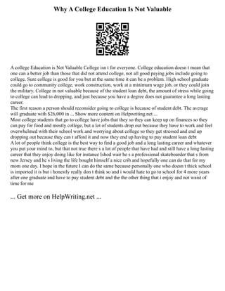 Why A College Education Is Not Valuable
A college Education is Not Valuable College isn t for everyone. College education doesn t mean that
one can a better job than those that did not attend college, not all good paying jobs include going to
college. Sure college is good for you but at the same time it can be a problem. High school graduate
could go to community college, work construction, work at a minimum wage job, or they could join
the military. College in not valuable because of the student loan debt, the amount of stress while going
to college can lead to dropping, and just because you have a degree does not guarantee a long lasting
career.
The first reason a person should reconsider going to college is because of student debt. The average
will graduate with $26,000 in ... Show more content on Helpwriting.net ...
Most college students that go to college have jobs that they so they can keep up on finances so they
can pay for food and mostly college, but a lot of students drop out because they have to work and feel
overwhelmed with their school work and worrying about college so they get stressed and end up
dropping out because they can t afford it and now they end up having to pay student loan debt
A lot of people think college is the best way to find a good job and a long lasting career and whatever
you put your mind to, but that not true there s a lot of people that have had and still have a long lasting
career that they enjoy doing like for instance Ishod wair he s a professional skateboarder that s from
new Jersey and he s living the life bought himself a nice crib and hopefully one can do that for my
mom one day. I hope in the future I can do the same because personally one who doesn t thick school
is imported it is but i honestly really don t think so and i would hate to go to school for 4 more years
after one graduate and have to pay student debt and the the other thing that i enjoy and not waist of
time for me
... Get more on HelpWriting.net ...
 