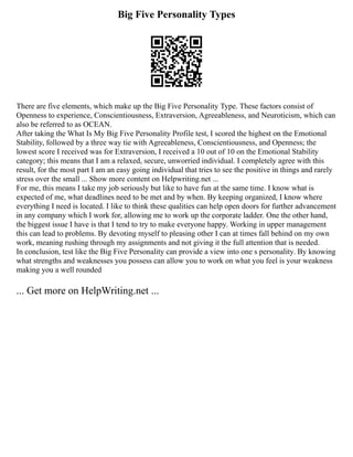 Big Five Personality Types
There are five elements, which make up the Big Five Personality Type. These factors consist of
Openness to experience, Conscientiousness, Extraversion, Agreeableness, and Neuroticism, which can
also be referred to as OCEAN.
After taking the What Is My Big Five Personality Profile test, I scored the highest on the Emotional
Stability, followed by a three way tie with Agreeableness, Conscientiousness, and Openness; the
lowest score I received was for Extraversion, I received a 10 out of 10 on the Emotional Stability
category; this means that I am a relaxed, secure, unworried individual. I completely agree with this
result, for the most part I am an easy going individual that tries to see the positive in things and rarely
stress over the small ... Show more content on Helpwriting.net ...
For me, this means I take my job seriously but like to have fun at the same time. I know what is
expected of me, what deadlines need to be met and by when. By keeping organized, I know where
everything I need is located. I like to think these qualities can help open doors for further advancement
in any company which I work for, allowing me to work up the corporate ladder. One the other hand,
the biggest issue I have is that I tend to try to make everyone happy. Working in upper management
this can lead to problems. By devoting myself to pleasing other I can at times fall behind on my own
work, meaning rushing through my assignments and not giving it the full attention that is needed.
In conclusion, test like the Big Five Personality can provide a view into one s personality. By knowing
what strengths and weaknesses you possess can allow you to work on what you feel is your weakness
making you a well rounded
... Get more on HelpWriting.net ...
 