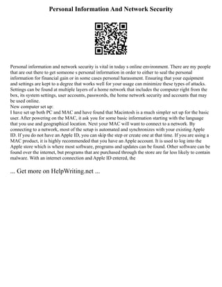 Personal Information And Network Security
Personal information and network security is vital in today s online environment. There are my people
that are out there to get someone s personal information in order to either to seal the personal
information for financial gain or in some cases personal harassment. Ensuring that your equipment
and settings are kept to a degree that works well for your usage can minimize these types of attacks.
Settings can be found at multiple layers of a home network that includes the computer right from the
box, its system settings, user accounts, passwords, the home network security and accounts that may
be used online.
New computer set up:
I have set up both PC and MAC and have found that Macintosh is a much simpler set up for the basic
user. After powering on the MAC, it ask you for some basic information starting with the language
that you use and geographical location. Next your MAC will want to connect to a network. By
connecting to a network, most of the setup is automated and synchronizes with your existing Apple
ID. If you do not have an Apple ID, you can skip the step or create one at that time. If you are using a
MAC product, it is highly recommended that you have an Apple account. It is used to log into the
Apple store which is where most software, programs and updates can be found. Other software can be
found over the internet, but programs that are purchased through the store are far less likely to contain
malware. With an internet connection and Apple ID entered, the
... Get more on HelpWriting.net ...
 