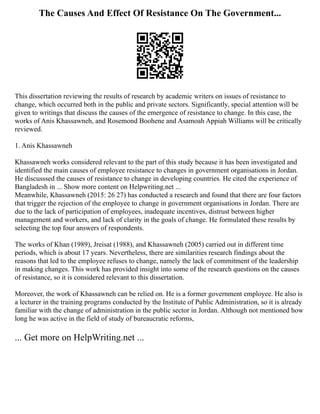 The Causes And Effect Of Resistance On The Government...
This dissertation reviewing the results of research by academic writers on issues of resistance to
change, which occurred both in the public and private sectors. Significantly, special attention will be
given to writings that discuss the causes of the emergence of resistance to change. In this case, the
works of Anis Khassawneh, and Rosemond Boohene and Asamoah Appiah Williams will be critically
reviewed.
1. Anis Khassawneh
Khassawneh works considered relevant to the part of this study because it has been investigated and
identified the main causes of employee resistance to changes in government organisations in Jordan.
He discusssed the causes of resistance to change in developing countries. He cited the experience of
Bangladesh in ... Show more content on Helpwriting.net ...
Meanwhile, Khassawneh (2015: 26 27) has conducted a research and found that there are four factors
that trigger the rejection of the employee to change in government organisations in Jordan. There are
due to the lack of participation of employees, inadequate incentives, distrust between higher
management and workers, and lack of clarity in the goals of change. He formulated these results by
selecting the top four answers of respondents.
The works of Khan (1989), Jreisat (1988), and Khassawneh (2005) carried out in different time
periods, which is about 17 years. Nevertheless, there are similarities research findings about the
reasons that led to the employee refuses to change, namely the lack of commitment of the leadership
in making changes. This work has provided insight into some of the research questions on the causes
of resistance, so it is considered relevant to this dissertation.
Moreover, the work of Khassawneh can be relied on. He is a former government employee. He also is
a lecturer in the training programs conducted by the Institute of Public Administration, so it is already
familiar with the change of administration in the public sector in Jordan. Although not mentioned how
long he was active in the field of study of bureaucratic reforms,
... Get more on HelpWriting.net ...
 
