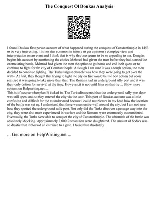 The Conquest Of Doukas Analysis
I found Doukas first person account of what happened during the conquest of Constantinople in 1453
to be very interesting. It is not that common in history to get a person s complete view and
interpretation on an event and I think that is why this one seems to be so appealing to me. Douglas
begins his account by mentioning the choice Mehmed had given the men before they had started the
excruciating battle. Mehmed had given the men the option to go home and end their quest or to
continue to fight for the city of Constantinople. Although I am sure it was a tough option, the men
decided to continue fighting. The Turks largest obstacle was how they were going to get over the
walls. At first, they thought that trying to light the city on fire would be the best option but soon
realized it was going to take more than that. The Romans had an underground sally port and it was
their only option for survival at the time. However, it is not until later on that the ... Show more
content on Helpwriting.net ...
This is of course when plan B kicked in. The Turks discovered that the underground sally port door
was still open, and so they entered the city via the door. This part of Doukas account was a little
confusing and difficult for me to understand because I could not picture in my head how the location
of the battle was set up. I understand that there was an entire wall around the city, but I am not sure
how they spotted the underground sally port. Not only did the Turks discover a passage way into the
city, they were also more experienced in warfare and the Romans were enormously outnumbered.
Eventually, the Turks were able to conquer the city of Constantinople. The aftermath of the battle was
absolutely shocking. Approximately 2,000 Roman men were slaughtered. The amount of bodies was
so drastic that it blocked an entrance to a gate. I found that absolutely
... Get more on HelpWriting.net ...
 