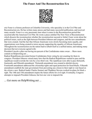 The Foner And The Reconstruction Era
eric Foner is a history professor at Columbia University, who speciality is in the Civil War and
Reconstruction era. He has written many pieces and had many successful publication, and received
many awards. Foner is a very passionate man when it comes to the Reconstruction period that
occurred after the American Civil War. He wrote a piece entitled The New View of Reconstruction
which dissects the reconstruction whether the reconstruction succeed or failed. Foner wrote about the
political issues, such as the fight between President Johnson and congress, and the new amendments
that were created. And the fact that African Americans were slowly becoming more equally, and
organizations were being created to terror anyone supporting the equality of African Americans.
Throughout the reconstruction era the nation had to rebuilt itself as a unified nation, and making many
decision that not everyone agreed with.
President Lincoln s plan was having ten percent of the Confederates states swear ... Show more
content on Helpwriting.net ...
Radical Republicans prevented former Confederates from voting by not counting for them in
congress. President Johnson vetoed many laws that the Radical Republicans wanted to pass and the
republican would override the veto by a two third vote. The republican were able to pass thirteenth,
fourteenth, and fifteenth amendment. Thirteenth amendment was created to abolish slavery.
Fourteenth amendment addressed the citizenship rights and equal protection for freed blacks. Fifteenth
amendment establish the state government from preventing any citizen to their right to vote based on
the citizen s race. Radical leader Charles Sumner and Thaddeus Stevens worked on plans for black s
right. The 14th and 15th amendment inspire the future efforts for civil right. Eventually, Congress
attempts to impeach President Johnson, but lost one vote to impeach the
... Get more on HelpWriting.net ...
 
