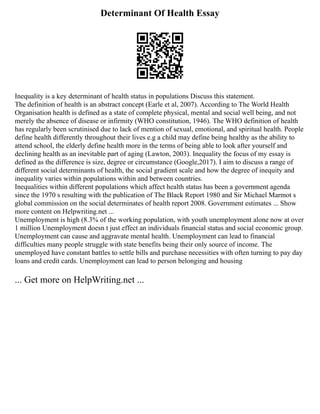 Determinant Of Health Essay
Inequality is a key determinant of health status in populations Discuss this statement.
The definition of health is an abstract concept (Earle et al, 2007). According to The World Health
Organisation health is defined as a state of complete physical, mental and social well being, and not
merely the absence of disease or infirmity (WHO constitution, 1946). The WHO definition of health
has regularly been scrutinised due to lack of mention of sexual, emotional, and spiritual health. People
define health differently throughout their lives e.g a child may define being healthy as the ability to
attend school, the elderly define health more in the terms of being able to look after yourself and
declining health as an inevitable part of aging (Lawton, 2003). Inequality the focus of my essay is
defined as the difference is size, degree or circumstance (Google,2017). I aim to discuss a range of
different social determinants of health, the social gradient scale and how the degree of inequity and
inequality varies within populations within and between countries.
Inequalities within different populations which affect health status has been a government agenda
since the 1970 s resulting with the publication of The Black Report 1980 and Sir Michael Marmot s
global commission on the social determinates of health report 2008. Government estimates ... Show
more content on Helpwriting.net ...
Unemployment is high (8.3% of the working population, with youth unemployment alone now at over
1 million Unemployment doesn t just effect an individuals financial status and social economic group.
Unemployment can cause and aggravate mental health. Unemployment can lead to financial
difficulties many people struggle with state benefits being their only source of income. The
unemployed have constant battles to settle bills and purchase necessities with often turning to pay day
loans and credit cards. Unemployment can lead to person belonging and housing
... Get more on HelpWriting.net ...
 