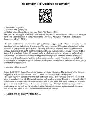 Bibliography For Annotated Bibliography
Annotated Bibliography
Annotation bibliography # 1
Abdullah, Maria Chong; Kong, Luo Lan; Talib, Abd Rahim.( 2014)
Perceived Social Support as Predictor of University Adjustment and Academic Achievement amongst
First Year Undergraduates in a Malaysian Public University. Malaysian Journal of Learning and
Instruction, v11 p59 73 2014
The authors in the article examined how percievedv social support can be related to academic success
in college students during their first semester. The study examined 250 undergraduates in their first
semester of college at Malaysian Public University. The authors used data from the Adapation to
college Questionaire ( SACQ) and the Interpersonal Social Evaluation List College Version ( ISEL );
to test their hypothesis that social support can be in relation to academic adjustment and academic
achievement. The authors found that their hypothesis strongly was supportrf and that more social
support to undergraduate, can lead to a higher academic acheivement. The authors concluded that
social support is an important predictor in determining both the adjustment and academic achievement
among new undergraduates.
Annotation bibliography # 2
Baker, C. N. (2013). Social Support and Success in Higher Education: The Influence of On Campus
Support on African American and Latino ... Show more content on Helpwriting.net ...
The study examined students from the sixth and eighth grade. They surveyed data with 318 six and
eight graders from over 304 Chicago elementary and middle schoolers. The authors observed differebt
acheivement in students success when academic press is low, when both social support and academic
press is low and lastsly where both academic press and support is high. The resukt suggested that
students that having both socical social and academic pressis important aspects to acadmic success
and having high levels of both, allows the students to have success
... Get more on HelpWriting.net ...
 
