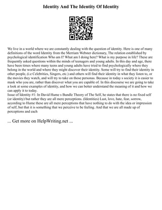 Identity And The Identity Of Identity
We live in a world where we are constantly dealing with the question of identity. Here is one of many
definitions of the word Identity from the Merriam Webster dictionary, The relation established by
psychological identification Who am I? What am I doing here? What is my purpose in life? These are
frequently asked questions within the minds of teenagers and young adults. In this day and age, there
have been times where many teens and young adults have tried to find psychologically where they
belong in the world and where they might discover their identity. Some will try to find their identity in
other people, (i.e Celebrities, Singers, etc.) and others will find their identity in what they listen to, or
the movies they watch, and will try to take on those personas. Because in today s society it is easier to
mask who you are, rather than discover what you are capable of. In this discourse we are going to take
a look at some examples of identity, and how we can better understand the meaning of it and how we
can apply it to today.
Issue of Identity #1: In David Hume s Bundle Theory of The Self, he states that there is no fixed self
(or identity) but rather they are all mere perceptions. (Identities) Lust, love, hate, fear, sorrow,
according to Hume these are all mere perceptions that have nothing to do with the idea or impression
of self, but that it is something that we perceive to be feeling. And that we are all made up of
perceptions and each
... Get more on HelpWriting.net ...
 