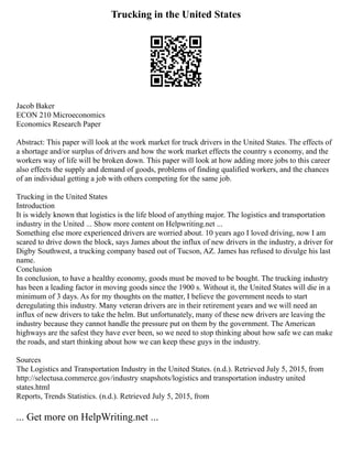Trucking in the United States
Jacob Baker
ECON 210 Microeconomics
Economics Research Paper
Abstract: This paper will look at the work market for truck drivers in the United States. The effects of
a shortage and/or surplus of drivers and how the work market effects the country s economy, and the
workers way of life will be broken down. This paper will look at how adding more jobs to this career
also effects the supply and demand of goods, problems of finding qualified workers, and the chances
of an individual getting a job with others competing for the same job.
Trucking in the United States
Introduction
It is widely known that logistics is the life blood of anything major. The logistics and transportation
industry in the United ... Show more content on Helpwriting.net ...
Something else more experienced drivers are worried about. 10 years ago I loved driving, now I am
scared to drive down the block, says James about the influx of new drivers in the industry, a driver for
Digby Southwest, a trucking company based out of Tucson, AZ. James has refused to divulge his last
name.
Conclusion
In conclusion, to have a healthy economy, goods must be moved to be bought. The trucking industry
has been a leading factor in moving goods since the 1900 s. Without it, the United States will die in a
minimum of 3 days. As for my thoughts on the matter, I believe the government needs to start
deregulating this industry. Many veteran drivers are in their retirement years and we will need an
influx of new drivers to take the helm. But unfortunately, many of these new drivers are leaving the
industry because they cannot handle the pressure put on them by the government. The American
highways are the safest they have ever been, so we need to stop thinking about how safe we can make
the roads, and start thinking about how we can keep these guys in the industry.
Sources
The Logistics and Transportation Industry in the United States. (n.d.). Retrieved July 5, 2015, from
http://selectusa.commerce.gov/industry snapshots/logistics and transportation industry united
states.html
Reports, Trends Statistics. (n.d.). Retrieved July 5, 2015, from
... Get more on HelpWriting.net ...
 