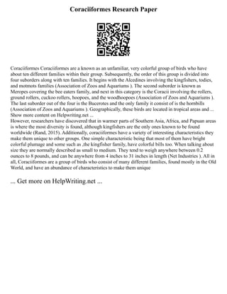 Coraciiformes Research Paper
Coraciiformes Coraciiformes are a known as an unfamiliar, very colorful group of birds who have
about ten different families within their group. Subsequently, the order of this group is divided into
four suborders along with ten families. It begins with the Alcedines involving the kingfishers, todies,
and motmots families (Association of Zoos and Aquariums ). The second suborder is known as
Meropes covering the bee eaters family, and next in this category is the Coracii involving the rollers,
ground rollers, cuckoo rollers, hoopoes, and the woodhoopoes (Association of Zoos and Aquariums ).
The last suborder out of the four is the Bucerotes and the only family it consist of is the hornbills
(Association of Zoos and Aquariums ). Geographically, these birds are located in tropical areas and ...
Show more content on Helpwriting.net ...
However, researchers have discovered that in warmer parts of Southern Asia, Africa, and Papuan areas
is where the most diversity is found, although kingfishers are the only ones known to be found
worldwide (Rand, 2015). Additionally, coraciiformes have a variety of interesting characteristics they
make them unique to other groups. One simple characteristic being that most of them have bright
colorful plumage and some such as ,the kingfisher family, have colorful bills too. When talking about
size they are normally described as small to medium. They tend to weigh anywhere between 0.2
ounces to 8 pounds, and can be anywhere from 4 inches to 31 inches in length (Net Industries ). All in
all, Coraciiformes are a group of birds who consist of many different families, found mostly in the Old
World, and have an abundance of characteristics to make them unique
... Get more on HelpWriting.net ...
 
