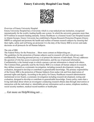 Emory University Hospital Case Study
Overview of Emory University Hospital
Emory University Hospital has a University which is a top ranked private institution, recognized
internationally for the world s leading health care system. In which the university generates more than
$574 million in research funding annually. Emory Healthcare is a General Acute Care Hospital located
in Atlanta Georgia. Emory University has established a Human Research Protection Program (Emory
HRPP) to safeguard and promote the health and welfare of human research subjects by ensuring that
their rights, safety and well being are protected. It is the duty of the Emory IRB to review and make
decisions on all protocols for all Human Subjects.
The role of IRB
The Federal Policy for the Protection ... Show more content on Helpwriting.net ...
The guidelines for the protection of human subjects used in research will start with privacy and
confidentially. Protecting personal privacy is to protect the interests of individuals. Privacy addresses
the question of who has access to personal information, and the use of personal information.
Confidentiality is the limited scope in which a person s private information is shared with others.
The Common Rule, generally used by the Emory IRB is to evaluate all human subjects in research,
they defines research as a systematic investigation, including research development, testing and
evaluation, designed to develop or contribute to generalizable knowledge. The primary responsibility
of the Emory IRB is the protection of Human Subjects from undue risk and from deprivation of
personal rights and dignity. According to the policy for Emory Healthcare research administration
institutional review board, a systematic investigation including research development, testing and
evaluation, designed to develop or contribute to generalizable knowledge. Emory policy states that a
living individual about whom an investigator conducting research obtains data through intervention or
interaction with the individual or .identifiable private information such as names, telephone numbers,
social security numbers, medical record numbers or health plan
... Get more on HelpWriting.net ...
 