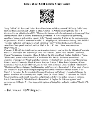 Essay about C181 Course Study Guide
Study Guide C181: Survey of United States Constitution and Government C181 Study Guide *Also
learn the Flashcards for each Chapter in e text. Chapter 1 1. What is sovereignty and how is it
threatened in our globalized world? 2. What are the fundamental values of American democracy? How
are these values show in the two dilemmas of government? 3. How do equality of opportunity,
equality of outcome, and political equality differ? Provide examples. 4. What are the major purposes
of government? Which is most controversial? 5. Using Figure 1.1 fill out the following chart: Political
Theories: Definition Correspond to which Economic Theory? Define the Economic Theories.
Anarchism Corresponds to which political label in the U.S.? Not ... Show more content on
Helpwriting.net ...
Chapter 4 1. Identify the Article section, or Amendment number, and explain the following Clauses in
the U.S. Constitution: The Supremacy Clause Full Faith and Credit Clause Interstate Commerce
Clause Privileges and Immunities Clause 2. Fill out the following Chart. Explain this kind of Power.
Where is this power located in the U.S. Constitution? List Article, Section or Amendment. List
examples of each power: Which level of government (Federal or State) has this power? Enumerated
Powers: Implied Powers (or Elastic Clause): Reserved Powers: 3. How do the Supremacy Clause,
Enumerated Powers, Reserved Powers, and the Full Faith and Credit Clause establish Federalism? 4.
What is the difference between Dual Federalism and Cooperative Federalism? 5. What kinds of events
and forces have played a role in expanding the power of the Federal Government relative to the
States? 6. How does the decision in the Supreme Court case McCullough v. Maryland illustrate the
powers associated with Necessary and Proper Clause (or Elastic Clause)? 7. How does the Federal
Government use grants in aid, mandates, and preemption to force the policy choices of State and
Local Governments? 8. What is Coercive Federalism? 9. Explain the different types of local
governments. Chapter 5 1. How does public opinion affect politics and policymaking? Should it? 2.
How do
... Get more on HelpWriting.net ...
 