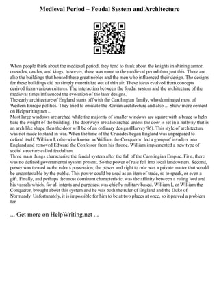 Medieval Period – Feudal System and Architecture
When people think about the medieval period, they tend to think about the knights in shining armor,
crusades, castles, and kings; however, there was more to the medieval period than just this. There are
also the buildings that housed these great nobles and the men who influenced their design. The designs
for these buildings did no simply materialize out of thin air. These ideas evolved from concepts
derived from various cultures. The interaction between the feudal system and the architecture of the
medieval times influenced the evolution of the later designs.
The early architecture of England starts off with the Carolingian family, who dominated most of
Western Europe politics. They tried to emulate the Roman architecture and also ... Show more content
on Helpwriting.net ...
Most large windows are arched while the majority of smaller windows are square with a brace to help
bare the weight of the building. The doorways are also arched unless the door is set in a hallway that is
an arch like shape then the door will be of an ordinary design (Harvey 96). This style of architecture
was not made to stand in war. When the time of the Crusades began England was unprepared to
defend itself. William I, otherwise known as William the Conqueror, led a group of invaders into
England and removed Edward the Confessor from his throne. William implemented a new type of
social structure called feudalism.
Three main things characterize the feudal system after the fall of the Carolingian Empire. First, there
was no defined governmental system present. So the power of rule fell into local landowners. Second,
power was treated as the ruler s possession; the power and right to rule was a private matter that would
be uncontestable by the public. This power could be used as an item of trade, so to speak, or even a
gift. Finally, and perhaps the most dominant characteristic, was the affinity between a ruling lord and
his vassals which, for all intents and purposes, was chiefly military based. William I, or William the
Conqueror, brought about this system and he was both the ruler of England and the Duke of
Normandy. Unfortunately, it is impossible for him to be at two places at once, so it proved a problem
for
... Get more on HelpWriting.net ...
 