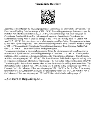 Succinimide Research
According to ChemSpider, the physical properties of Succinimide are known to be very distinct. The
Experimental Melting Point has a range of 121 126 °C. The melting point range that was received for
Part B of Part 2 for Succinimide was 122.6 126.8°C, which are in range with what was given on
ChemSpider. Succinimide is used in various organic syntheses.According to ChemSpider, the
Experimental Melting Point of Urea has a range of 132 135 °C.The melting point for Urea in Part 1
was 132.5 133.5°C. This range is precise in what was given on ChemSpider. The appearance is stated
to be a white crystalline powder. The Experimental Melting Point of Trans Cinnamic Acid has a range
of 132 135 °C, according to ChemSpider.The melting point range of Trans Cinnamic Acid in Part 1
was 132.5 133.6°C. ... Show more content on Helpwriting.net ...
The appearance is stated to be monoclinic crystals. When the substances melted completed, it went
from solids to liquids.In Part 1, the melting point range of Urea was 132.5 133.5°C. It had a precise
melting point in comparison to the given melting points. The melting point range of Trans Cinnamic
Acid had a melting range of 132.5 133.6°C. The Trans Cinnamic Acid also had a precise melting point
in comparison to the given information. The mixture of the two had an ending melting point of 129°C.
The starting point of the mixture was not taken because the start of the melting point was missed. The
starting temperature in Part 1 was 120°C, the ramp was 2, and the ending temperature was 190°C. In
Part A of Part 2, the Unknown #2 had a melting range of 121 128.4°C. In Part A of Part 2, the starting
temperature was 60°C, the ramp was 10, and the ending temperature was 170°C. In Part B of Part 2,
the Unknown #2 had a melting range of 122 126.8°C. Succinimide had a melting range of
... Get more on HelpWriting.net ...
 