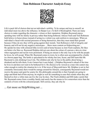 Tom Robinson Character Analysis Essay
Life is pack full of choices that test an individual s nobility. To be unique and true to oneself, an
individual must rise above the influence. In Harper Lee s To Kill A Mockingbird, There are many
choices to make regarding the character s virtues or their reputation. Dolphus Raymond enjoys
spending time with his family in privacy rather than being bothered. Atticus Finch and Tom Robinson
both believe in benevolence instead of acting in a violent way and conform to stereotypes. When an
individual is faced with societal pressures or being themselves, then they must stand their ground
because if they do not, they will be going against their morals. Tom Robinson is full of integrity and
honesty and will not let any negative stereotypes ... Show more content on Helpwriting.net ...
He spends his time with coloured folks in town and at home because as Jem Finch explains, He likes
em better n he likes us. Raymond Dolphus did not care about the colour of a person s skin at a time
when segregation and racism were prominent. If being an outcast is the only way to be with the people
he loves, he will accept. When Mr. Raymond comes to town, he is often seen accompanied by a bottle
in a brown paper bag. The bottle is speculated to be whisky but Jem, Scout, and Dill learn that Mr.
Raymond is only drinking Coca Cola. The children ask why he lies to the public about being a
drunkard and he tells them, It ain t honest but it sure helps[...] Dolphus Raymond is ahead of the time
he lives in and does not want to be bothered for it. He chooses to be viewed as a man who cannot stay
sober enough to realize the situation he is in. If the town of Maycomb knew Mr. Dolphus is not in fact
constantly intoxicated, there would be outrage around his lifestyle, consequently Raymond would not
receive the peace and quiet he yearns for. His philosophy around this is that if people are going to
judge and think bad of him anyway, he might as well do something to ease their minds when they ask
themselves how a white man can live the way he does. The Finch children and Dill make a point that
Mr. Raymond comes from a wealthy family and surely has the means to live somewhere nicer than the
outskirts of town with the coloured people. Still curious, they ask why he
... Get more on HelpWriting.net ...
 
