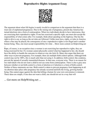 Reproductive Rights Argument Essay
The argument about when life begins is nearly invalid in comparison to the argument that there is a
risen rate of unplanned pregnancies. Due to the raising rate of pregnancy, present day America has
turned abortions into a form of contraception. When two individuals decide to have intercourse, they
are exercising their reproductive rights. If one has exercised a specific right, one must also accept the
responsibility of what comes after. For example, think about speeding on the highway. One has the
right to drive a car, as long as the set rules are followed. Unlike most laws, rights, or rules in America
where a fine may be placed, the consequence of one s reproductive rights is not illegal and is another
human being. Thus, one must accept responsibility for what ... Show more content on Helpwriting.net
...
Rape, of course, is an exception since a woman is not exercising her reproductive rights, they are
being exercised for her. If a woman cannot physically control what has happened to her, she should
have the ability to handle the outcome in whatever way she feels fit. Many also argue that there are
other ways to prevent pregnancy. For example, there are multiple birth control options. Although birth
control may not be 100%, this is much safer than not using it. In addition, birth control, like condoms,
prevent the spread of sexually transmitted diseases. In that case, everyone wins. There is no reason for
two individuals who do not want a child to not use some from contraception. There is also a grey area
between whether or not birth control is a form of abortion or if abortion is a form of birth control.
Neither of these statements are true. Birth control is taken to prevent pregnancy from happening at all.
An abortion takes place after pregnancy has already occurred and kills the living, growing human
being. One cannot argue against the idea that killing a human for your own convenience is immoral.
These ideas are simple, if one does not want a child, one should not act in a way that will
... Get more on HelpWriting.net ...
 