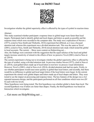 Essay on Dd303 Tma1
Investigation whether the global superiority effect is affected by the types of symbol in reaction times
Abstract
This study examined whether participant s response times to global target were faster than local
targets. Participants had to identify global and local shapes and letters as quick as possible and the
response times which were recorded to the computer data. The study was a replication of Navon s
(1977), (cited in Ness Smith and Thirkettle, 2014) experiment but differed, as it was a focused
attention task whereas this experiment was a divided attention task. This was the same as Yovel
(2001), (cited in Ness, Smith and Thirkettle, 2014) mixed attention task study which tested the global
to local accounts. The current ... Show more content on Helpwriting.net ...
Also, the findings were consistent with the suggestion that the equal salience of the local and global
targets increase sensitivity of stimuli to the effects of how we perceive Yovel (2001) cited in Ness et
al. (2014).
The current experiment is being run to investigate whether the global superiority effect is affected by
the type of symbol, using a divided attention task. In previous studies Navon (1977), cited in Ness et
al. (2014), used global letters made up of local letters to test how we process visual information.
However, Yovel s (2001), cited in Ness et al. (2014), divided attention task had two parts. Firstly, to
see whether participants would react more quickly to global than local letters; and secondly, that there
would be no difference to global and local target letters if the local letters were larger. In the current
experiment the stimuli were global shapes and letters made up of local shapes and letters. They were
tested to see the impact on processing and response times. The key features of the design was a 2x2
repeated measures design, and the participants performed on all four conditions which were two (IV
S) each with two levels.
Three hypotheses were being tested. The first hypotheses was whether global is faster than local. The
second hypothesis was if letters are faster than shapes. Finally, the third hypotheses was based on
Interaction which investigates
... Get more on HelpWriting.net ...
 
