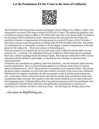 Let the Punishment Fit the Crime in the State of California
The Punishment After having been arrested and charged with the killing of my children s father, I was
subsequently convicted of first degree murder, PC§187a (CA Codes). The sentencing guidelines, here
in California, require a judge to adhere to PC§190a which states that, Every person guilty of murder in
the first degree shall be punished by death, imprisonment in the state prison for life without the
possibility of parole, or imprisonment in the state prison for a term of 25 years to life (CA Codes). I
had serious concern toward the possibility of falling under PC§190.2a which asserts that, The penalty
for a defendant who is found guilty of murder in the first degree is death or imprisonment in the state
prison for life without the ... Show more content on Helpwriting.net ...
From the moment I was situated nude for my initial strip search, I adhered to the fact that I am now
someone else... a criminal. I am undeniably feeling the retributivist effect of having lost everything
that I once valued in exchange for the life choices I made. This leads me to think that CCWF is in full
alignment with the retributivist philosophy, so why then do I have feelings of optimism while
incarcerated here?
Utilitarians view punishment as a pathway lined with deterrence... one that ultimately leads criminals
towards rehabilitation. This is a forward looking approach, as it focuses on the future of criminal
behavior (Hemmens et al., 2013). This perspective concentrates on two separate entities. Those being
the person whom is punished, as well as the other members of society. If one were to ask a utilitarian,
Why Punish? the response would likely be, We must punish in order to promote good and prevent
evil... in the future. There is little focus on the crime that has already been committed or under what
circumstances that it occurred. The concern is with what society should do next in order to prevent it
from happening again. Utilitarians believe that if no good consequences result from punishment, then
no punishment is justified. One could look at this philosophy of punishment as a doorway of
opportunity for criminals, but also as a doorway of fear... one that keeps law abiding citizens from
... Get more on HelpWriting.net ...
 